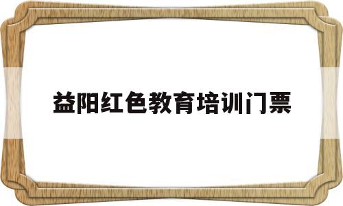 益阳红色教育培训门票(益阳红色教育培训门票多少)