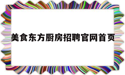 美食东方厨房招聘官网首页(东方美食文化集团 工作怎么样)