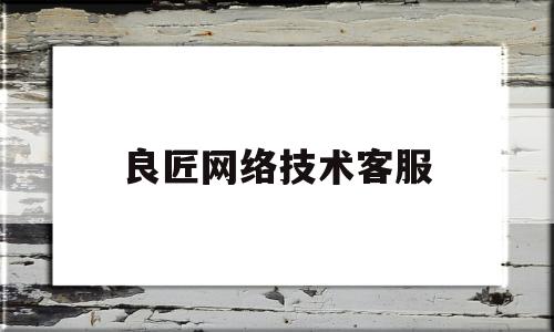 良匠网络技术客服(良匠网络技术客服电话)