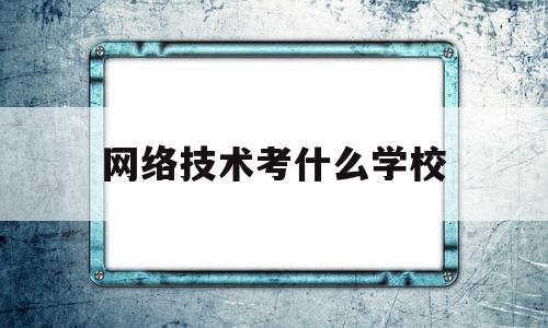 网络技术考什么学校(网络技术专业需要什么科目好)