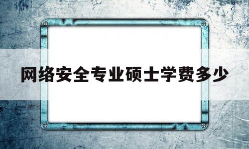 网络安全专业硕士学费多少(网络安全专业硕士学费多少钱一年)