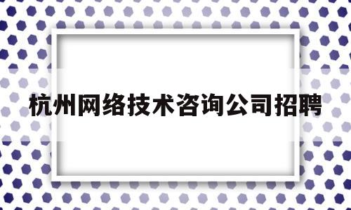 杭州网络技术咨询公司招聘(杭州房居网络技术有限公司招聘)