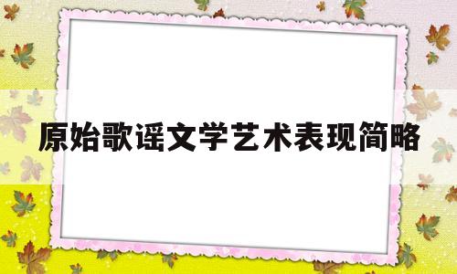 原始歌谣文学艺术表现简略(原始歌谣的三个特点举例说明)