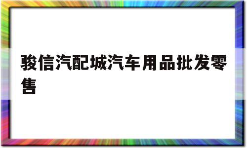 骏信汽配城汽车用品批发零售(骏信汽配城汽车用品批发零售店地址)