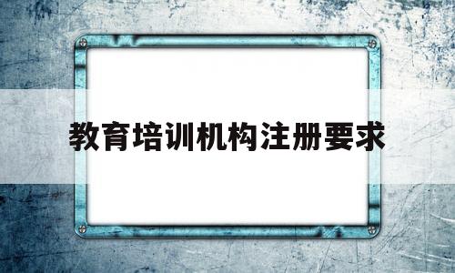 教育培训机构注册要求(教育培训机构需要什么资质)