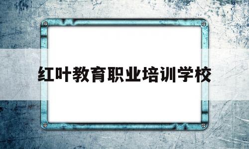 红叶教育职业培训学校(红叶谷职业技能培训学校)