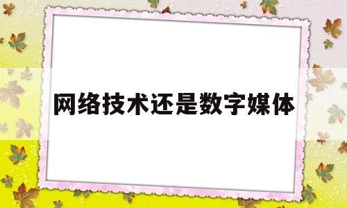 网络技术还是数字媒体(网络技术好还是数字媒体好)