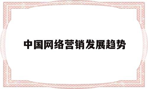 中国网络营销发展趋势(中国网络营销发展趋势论文)