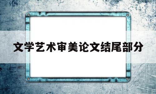 文学艺术审美论文结尾部分(文学艺术审美论文结尾部分写什么)