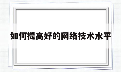 如何提高好的网络技术水平(如何提高好的网络技术水平呢)