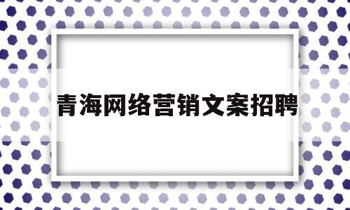 青海网络营销文案招聘(简述写作网络营销文案的方法)