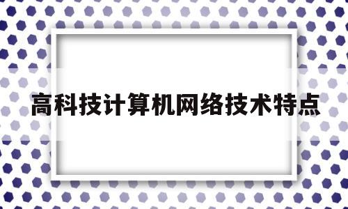 高科技计算机网络技术特点(计算机网络技术掌握的技能有哪些特点)