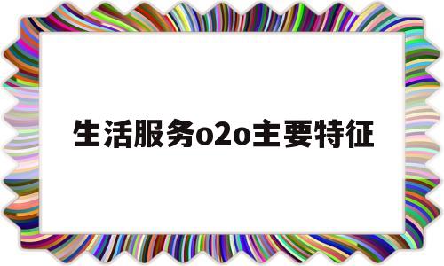 生活服务o2o主要特征(生活服务o2o主要特征是什么)