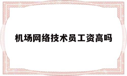 包含机场网络技术员工资高吗的词条