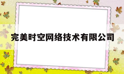 完美时空网络技术有限公司(完美时空网络技术有限公司怎么样)