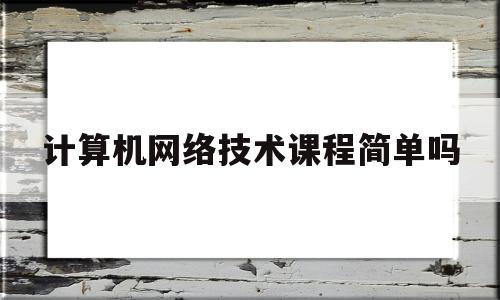 计算机网络技术课程简单吗(计算机网络技术课程简单吗知乎)