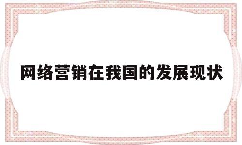 网络营销在我国的发展现状(网络营销在我国的发展现状论文)