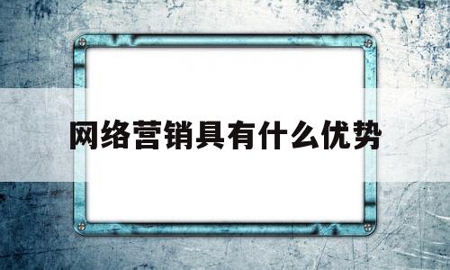 网络营销具有什么优势(网络营销具有哪些优势和吸引力)