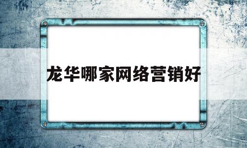 龙华哪家网络营销好(哪家公司网络营销做得好)