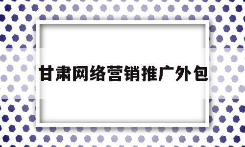 甘肃网络营销推广外包(甘肃网络营销推广外包公司)