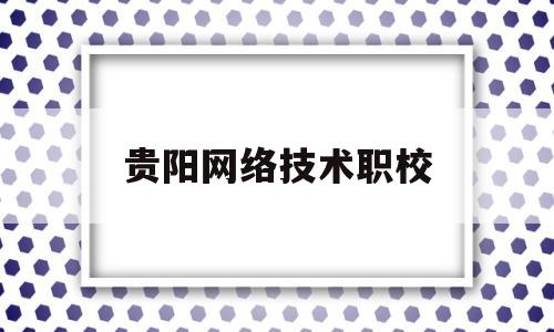 贵阳网络技术职校(贵阳职业技术学院计算机网络技术)