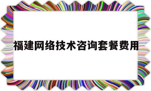 福建网络技术咨询套餐费用(福建网络科技有限公司怎么样)