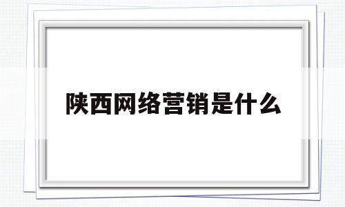 陕西网络营销是什么(西安网络营销公司排名)