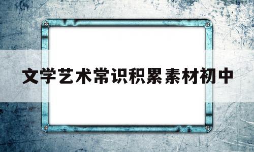 文学艺术常识积累素材初中(文学艺术常识积累素材初中生)