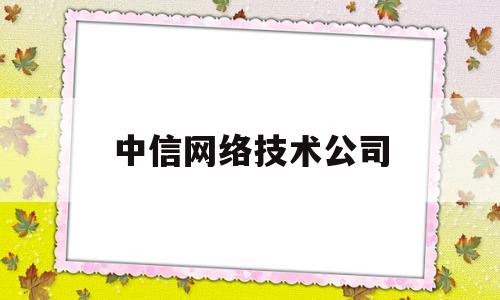 中信网络技术公司(中信网络技术公司怎么样)