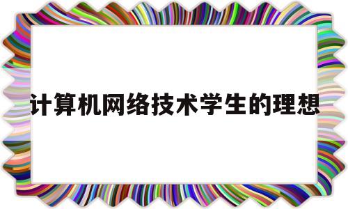 计算机网络技术学生的理想(计算机网络技术专业认识及规划)