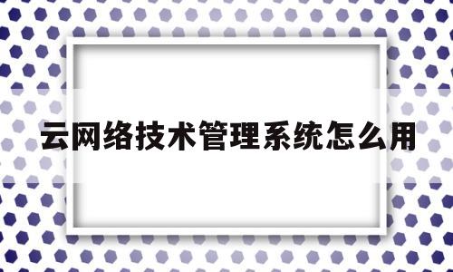 云网络技术管理系统怎么用(思科网络技术学院教程百度云)