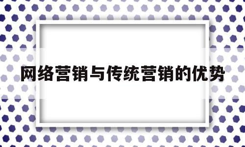 网络营销与传统营销的优势(网络营销与传统营销有哪些相同点与不同点)