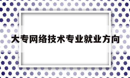 大专网络技术专业就业方向(专科学网络技术毕业后做什么)