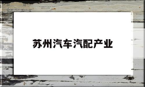 苏州汽车汽配产业(苏州红利汽配怎么样)