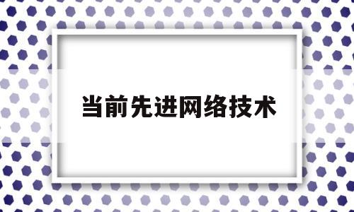 当前先进网络技术(目前最先进的网络技术是第几代)