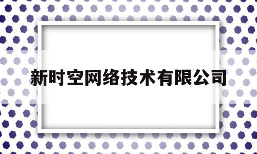 新时空网络技术有限公司(新时空网络技术有限公司是国企吗)