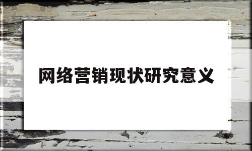 网络营销现状研究意义(研究网络营销的目的和意义)