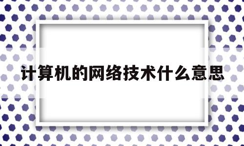 计算机的网络技术什么意思(计算机网络技术包含什么技术和什么技术)