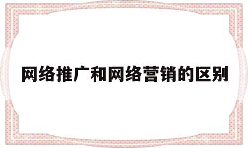 网络推广和网络营销的区别(网络营销和网络推广有什么区别)