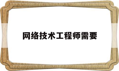 网络技术工程师需要(网络技术工程师需要出差吗?)