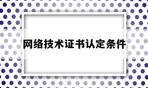 网络技术证书认定条件(网络技术证书认定条件有哪些)