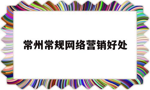 常州常规网络营销好处(网络营销岗位的日常工作内容)