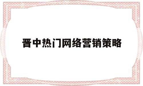 晋中热门网络营销策略(最新网络营销方式有哪些)