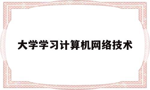 大学学习计算机网络技术(大学计算机网络技术课程内容)