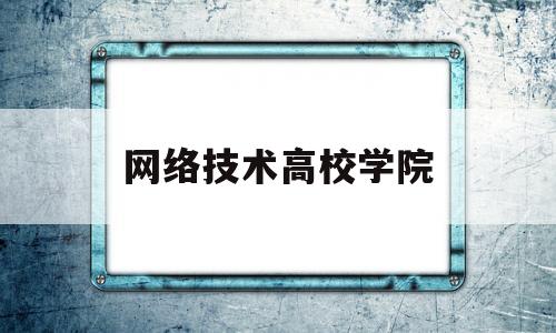 网络技术高校学院(网络技术专业哪个学校好)