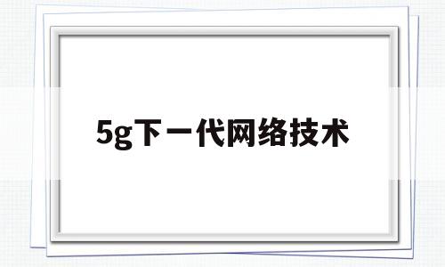 5g下一代网络技术(5g网络技术的特点是)