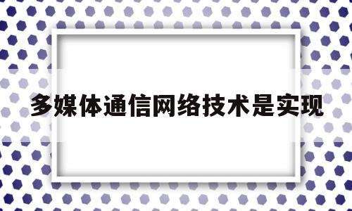 多媒体通信网络技术是实现(多媒体通信技术将什么技术与什么技术相结合)