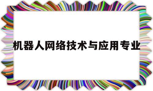 机器人网络技术与应用专业(机器人应用技术专业就业前景)