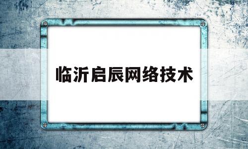 临沂启辰网络技术(临沂启辰网络技术服务公司)