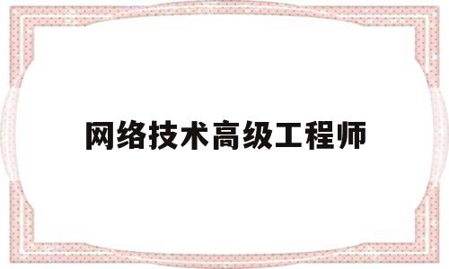 网络技术高级工程师(网络技术高级工程师报考条件)